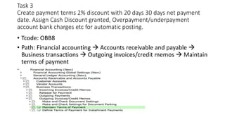 Task 3
Create payment terms 2% discount with 20 days 30 days net payment
date. Assign Cash Discount granted, Overpayment/underpayment
account bank charges etc for automatic posting.
• Tcode: OBB8
• Path: Financial accounting  Accounts receivable and payable 
Business transactions  Outgoing invoices/credit memos  Maintain
terms of payment
 