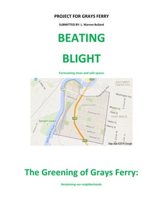 PROJECT FOR GRAYS FERRY
SUBMITTED BY: L. Warren Bullard
BEATING
BLIGHT
Formulating clean and safe spaces
The Greening of Grays Ferry:
Reclaiming our neighborhoods
 