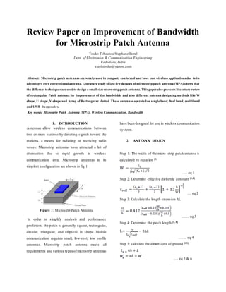 Review Paper on Improvement of Bandwidth
for Microstrip Patch Antenna
Touko Tcheutou Stephane Borel
Dept. of Electronics & Communication Engineering
Vadodara, India
stephtouko@yahoo.com
Abstract: Microstrip patch antennas are widely used in compact, conformal and low- cost wireless applications due to its
advantages over conventional antenna. Literature study of last few decades of micro strip patch antenna (MPA) shows that
the different techniques are usedto design a small sizemicro strippatch antenna. This paperalso presents literature review
of rectangular Patch antenna for improvement of the bandwidth and also different antenna designing methods like W
shape, U shape, V shape and Array of Rectangular slotted. These antennas operatedon single band, dual band, multiband
and UWB frequencies.
Key words: Microstrip Patch Antenna (MPA), Wireless Communication, Bandwidth
1. INTRODUCTION
Antennas allow wireless communications between
two or more stations by directing signals toward the
stations. a means for radiating or receiving radio
waves. Microstrip antennas have attracted a lot of
attenuation due to rapid growth in wireless
communication area. Microstrip antennas in its
simplest configuration are shown in fig 1
Figure 1: Microstrip Patch Antenna
In order to simplify analysis and performance
prediction, the patch is generally square, rectangular,
circular, triangular, and elliptical in shape. Mobile
communication requires small, low-cost, low profile
antennas. Microstrip patch antenna meets all
requirements and various types ofmicrostrip antennas
have been designed for use in wireless communication
systems.
2. ANTENNA DESIGN
Step 1: The width of the micro strip patch antenna is
calculated by equation [1]
….. eq 1
Step 2: Determine effective dielectric constant [1,8]
… eq 2
Step 3: Calculate the length extension ΔL
…… eq 3
Step 4: Determine the patch length [1, 8]
……. eq 4
Step 5: calculate the dimensions of ground [13]
…. eq 5 & 6
 