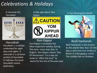Celebrations & HolidaysA menorah ForHanukkahA fake sign about YomKippurA man blowing the ShofarYom KippurRosh HashanahHanukkahYom Kippur is probably theMost important holiday. DuringThis time, many Jews fast. In English, Yom Kippur means ‘DayOf Atonement’. It is a day set Aside to “afflict the soul,” to atone for the sins of the past year. Rosh Hashanah is also knownAs the Jewish New Year. On thisDay, a ram’s horn (or shofar) isBlown in a Synagogue unless The holiday falls on Shabbat.Hanukkah is a holidaycelebrated for eight days and nights. A menorah is a common symbol of Hanukkah.  In Hebrew, the wordHanukkah meansdedication. 