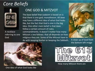 Core BeliefsONE GOD & MITZVOTThe base belief that Judaism is based on isthat there is one god; monotheism. All Jewsmay have a different idea of what God lookslike, but the fact that God is one is the bigidea. One other main belief is that Jews follow a certain amount of rules; commandments. It doesn’t matter how manyMitzvot a Jew follows: that all depends on howreligious they are. Some of the Mitzvot have todo with keeping Kosher or keeping the Sabbath.  A necklace referring to oneGodA close up of God fromthe bottom left imageHow many Mitzvot there areOne idea of what God looks like