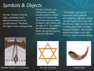 Symbols & ObjectsThe Star of David, a six- pointed star, is a fairly new but common Jewishsymbol. It’s named afterKing David, who, accordingto legend, had a shield withthis sign on it. This symbol,also known as a Magen David, has become popularin the last 200 years.    The shofar (ram’s horn) represents God’s promise with Abraham. Abraham would do anything for God, even kill his only son. Isaac was too close to being dead, when an angel stopped Abraham, who turned around and killed a ram with it’s horn stuck in a tree instead. The Ner Tamid, or EternalLight, symbolizes God’s eternal presence aroundus everywhere. Therefore, this light is never extinguished. The Star of DavidA ram’s hornThe Ner Tamid in one temple
