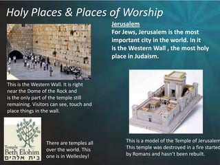 Holy Places & Places of WorshipJerusalemFor Jews, Jerusalem is the most important city in the world. In it is the Western Wall , the most holy place in Judaism.This is the Western Wall. It is rightnear the Dome of the Rock and is the only part of the temple still remaining. Visitors can see, touch andplace things in the wall. This is a model of the Temple of Jerusalem.This temple was destroyed in a fire startedby Romans and hasn’t been rebuilt.There are temples all over the world. This one is in Wellesley!