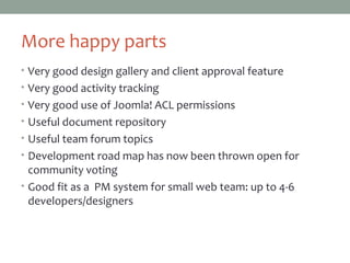 More happy parts
• Very good design gallery and client approval feature
• Very good activity tracking
• Very good use of Joomla! ACL permissions
• Useful document repository
• Useful team forum topics
• Development road map has now been thrown open for
community voting
• Good fit as a PM system for small web team: up to 4-6
developers/designers
 