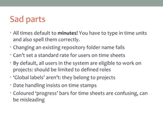 Sad parts
• All times default to minutes! You have to type in time units
and also spell them correctly.
• Changing an existing repository folder name fails
• Can’t set a standard rate for users on time sheets
• By default, all users in the system are eligible to work on
projects: should be limited to defined roles
• ‘Global labels’ aren’t: they belong to projects
• Date handling insists on time stamps
• Coloured ‘progress’ bars for time sheets are confusing, can
be misleading
 