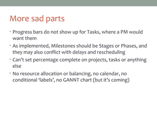 More sad parts
• Progress bars do not show up for Tasks, where a PM would
want them
• As implemented, Milestones should be Stages or Phases, and
they may also conflict with delays and rescheduling
• Can’t set percentage complete on projects, tasks or anything
else
• No resource allocation or balancing, no calendar, no
conditional ‘labels’ (but development is quite active)
 