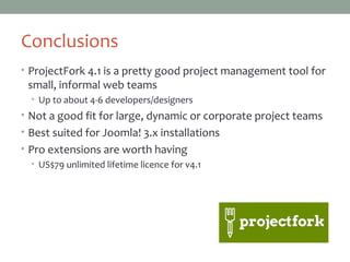 Conclusions
• ProjectFork 4.1 is a pretty good project management tool for
small, informal web teams
• Up to about 4-6 developers/designers
• Not a good fit for large, dynamic or corporate project teams
• Best suited for Joomla! 3.x installations
• Pro extensions are worth having
• US$79 unlimited lifetime licence for v4.1
 