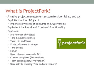What is ProjectFork?
• A native project management system for Joomla! 2.5 and 3.x
• Exploits the Joomla! 3.x UI
• Imports its own copy of BootStrap and JQuery media
• Equivalent back-end and front-end functionality
• Features:
• Any number of Projects
• Time-boxed Milestones
• Task Lists and Tasks
• Project document storage
• Time sheets
• Forum
• User roles and access via ACL
• Custom templates (Pro version)
• Team design gallery (Pro version)
• User activity tracking (Free and pro versions)
 