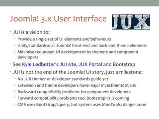 Joomla! 3.x User Interface
• JUI is a vision to:
• Provide a single set of UI elements and behaviours
• Unify/standardise all Joomla! front-end and back-end theme elements
• Minimise redundant UI development by themers and component
developers
• See Kyle Ledbetter’s JUI site, JUX Portal and Bootstrap
• JUI is not the end of the Joomla! UI story, just a milestone:
• No JUX themer or developer standards guide yet
• Extension and theme developers have major investments at risk
• Backward compatibility problems for component developers
• Forward compatibility problems too: Bootstrap v3 is coming
• CMS uses BootStrap/Jquery, but system uses MooTools: danger zone
 