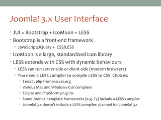 Joomla! 3.x User Interface
• JUI = Bootstrap + IcoMoon + LESS
• Bootstrap is a front-end framework
• JavaScript/JQuery + CSS/LESS
• IcoMoon is a large, standardised icon library
• LESS extends with CSS with dynamic behaviours
• LESS can run server-side or client-side (modern browsers)
• You need a LESS compiler to compile LESS to CSS. Choices:
• lessc.php from lesscss.org
• Various Mac and Windows GUI compilers
• Eclipse and PhpStorm plug-ins
• Some Joomla! template frameworks (e.g. T3) include a LESS compiler
• Joomla! 3.x doesn’t include a LESS compiler: planned for Joomla! 3.1
 