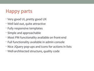 Happy parts
• Very good UI, pretty good UX
• Well laid out, quite attractive
• Fully responsive templates
• Simple and approachable
• Most PM functionality available on front-end
• Full functionality available in admin console
• Nice JQuery pop-ups and icons for actions in lists
• Well-architected structure, quality code
 