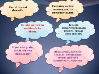 First thrive and then wife.Спочаткукапітал наживи, а потімвжежінкушукай.Не who marries for wealth sells his liberty.Той, хто одружується заради грошей, продає свою свободу.If you wish praise, die; if you wish blame, marry.Якщо хочеш, щоб тебе хвалили, помри; якщо хочеш, щоб тебекритикували, одружись