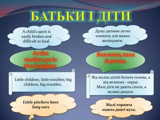 БАТЬКИ І ДІТИA child's spirit is easily broken and difficult to heal. Душу дитини легко зламати, алеважковилікувати.As the mother, so is the daughter. Яка мати, такай дочка. Little children, little troubles; big children, big troubles.Відмалихдітейболить голова, а від великих - серце.Малідіти не даютьспати, а великідихати.Little pitchers have long earsМалігорнятамаютьдовгівуха.