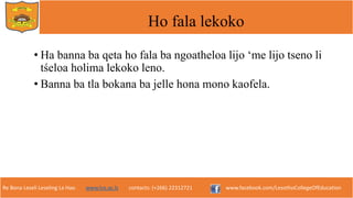 Re Bona Leseli Leseling La Hao. www.lce.ac.ls contacts: (+266) 22312721 www.facebook.com/LesothoCollegeOfEducation
Ho fala lekoko
• Ha banna ba qeta ho fala ba ngoatheloa lijo ‘me lijo tseno li
tśeloa holima lekoko leno.
• Banna ba tla bokana ba jelle hona mono kaofela.
 