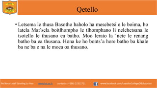 Re Bona Leseli Leseling La Hao. www.lce.ac.ls contacts: (+266) 22312721 www.facebook.com/LesothoCollegeOfEducation
Qetello
• Letsema le thusa Basotho haholo ha mesebetsi e le boima, ho
latela Mat’sela boitlhompho le tlhomphano li nelehetsana le
tsotello le thusano ea batho. Moo lerato la ‘nete le renang
batho ba ea thusana. Hona ke ho bonts’a hore batho ba khale
ba ne ba e na le moea oa thusano.
 
