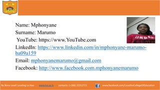 Re Bona Leseli Leseling La Hao. www.lce.ac.ls contacts: (+266) 22312721 www.facebook.com/LesothoCollegeOfEducation
Name: Mphonyane
Surname: Marumo
YouTube: https://www.YouTube.com
LinkedIn: https://www.linkedin.com/in/mphonyane-marumo-
ba09a159
Email: mphonyanemarumo@gmail.com
Facebook: http://www.facebook.com.mphonyanemarumo
 