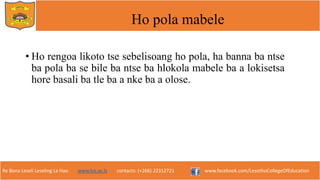 Re Bona Leseli Leseling La Hao. www.lce.ac.ls contacts: (+266) 22312721 www.facebook.com/LesothoCollegeOfEducation
Ho pola mabele
• Ho rengoa likoto tse sebelisoang ho pola, ha banna ba ntse
ba pola ba se bile ba ntse ba hlokola mabele ba a lokisetsa
hore basali ba tle ba a nke ba a olose.
 