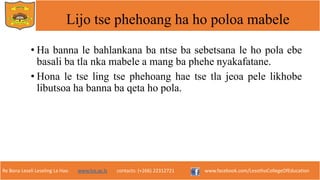 Re Bona Leseli Leseling La Hao. www.lce.ac.ls contacts: (+266) 22312721 www.facebook.com/LesothoCollegeOfEducation
Lijo tse phehoang ha ho poloa mabele
• Ha banna le bahlankana ba ntse ba sebetsana le ho pola ebe
basali ba tla nka mabele a mang ba phehe nyakafatane.
• Hona le tse ling tse phehoang hae tse tla jeoa pele likhobe
libutsoa ha banna ba qeta ho pola.
 