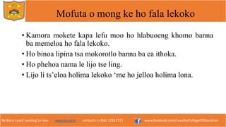 Re Bona Leseli Leseling La Hao. www.lce.ac.ls contacts: (+266) 22312721 www.facebook.com/LesothoCollegeOfEducation
Mofuta o mong ke ho fala lekoko
• Kamora mokete kapa lefu moo ho hlabuoeng khomo banna
ba memeloa ho fala lekoko.
• Ho binoa lipina tsa mokorotlo banna ba ea ithoka.
• Ho phehoa nama le lijo tse ling.
• Lijo li ts’eloa holima lekoko ‘me ho jelloa holima lona.
 