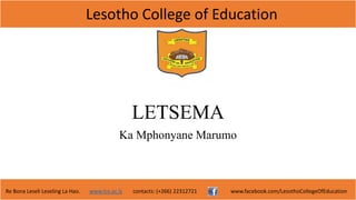 Lesotho College of Education
Re Bona Leseli Leseling La Hao. www.lce.ac.ls contacts: (+266) 22312721 www.facebook.com/LesothoCollegeOfEducation
LETSEMA
Ka Mphonyane Marumo
 