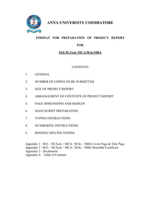 ANNA UNIVERSITY COIMBATORE

FORMAT FOR PREPARATION OF PROJECT REPORT
FOR
M.E/M.Tech /MCA/M.Sc/MBA

CONTENTS
1.

GENERAL

2.

NUMBER OF COPIES TO BE SUBMITTED

3.

SIZE OF PROJECT REPORT

4.

ARRANGEMENT OF CONTENTS OF PROJECT REPORT

5.

PAGE DIMENSIONS AND MARGIN

6.

MANUSCRIPT PREPARATION

7.

TYPING INSTRUCTIONS

8.

NUMBERING INSTRUCTIONS

9.

BINDING SPECIFICATIONS

Appendix 1 : M.E. / M.Tech. / MCA / M.Sc. / MBA Cover Page & Title Page
Appendix 2 : M.E. / M.Tech. / MCA / M.Sc. / MBA Bonafide Certificate
Appendix 3 : Declaration
Appendix 4 : Table of Contents

 