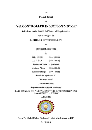 A
Project Report
on
“VSI CONTROLLED INDUCTION MOTOR”
Submitted in the Partial Fulfilment of Requirements
for the Degree of
BACHELOR OF TECHNOLOGY
in
Electrical Engineering
By
R.D. SINGH (1205420006)
Anjali Singh (1205420019)
Jeetendra Kumar (1205420046)
Jyotsana Nigam (1205420048)
Khushabu Singh (1205420051)
Under the supervision of
Mr. Bipin Singh
(Assistant Professor)
Department of Electrical Engineering
BABU BANARASI DAS NATIONAL INSTITUTE OF TECHNOLOGY AND
MANAGEMENT, LUCKNOW
Affiliated to
Dr. A.P.J Abdul Kalam Technical University, Lucknow (U.P)
(2015-2016)
 
