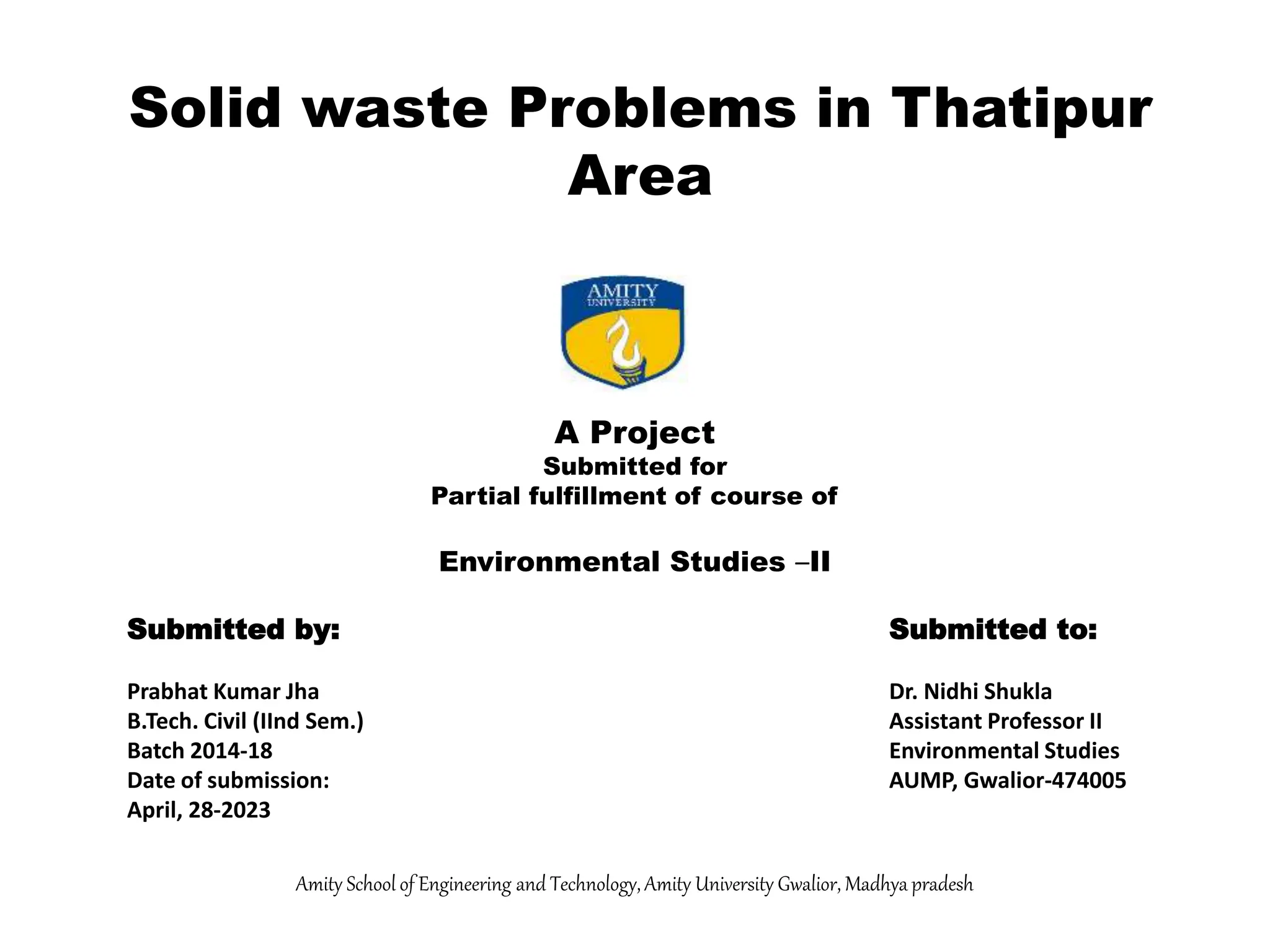 A Project
Submitted for
Partial fulfillment of course of
Environmental Studies –II
Submitted by: Submitted to:
Prabhat Kumar Jha Dr. Nidhi Shukla
B.Tech. Civil (IInd Sem.) Assistant Professor II
Batch 2014-18 Environmental Studies
Date of submission: AUMP, Gwalior-474005
April, 28-2023
Amity School of Engineering and Technology, Amity University Gwalior, Madhya pradesh
Solid waste Problems in Thatipur
Area
 