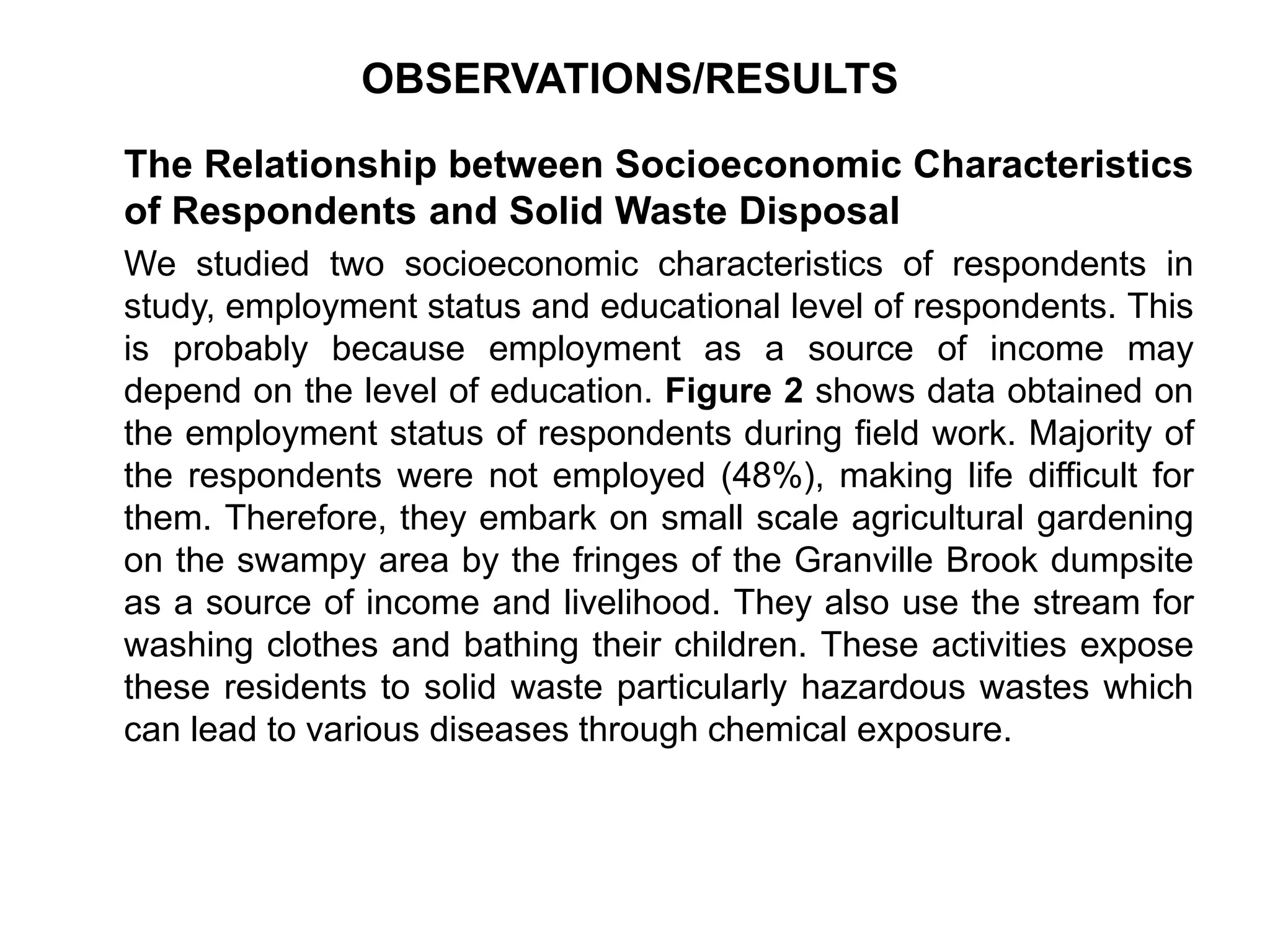 OBSERVATIONS/RESULTS
The Relationship between Socioeconomic Characteristics
of Respondents and Solid Waste Disposal
We studied two socioeconomic characteristics of respondents in
study, employment status and educational level of respondents. This
is probably because employment as a source of income may
depend on the level of education. Figure 2 shows data obtained on
the employment status of respondents during field work. Majority of
the respondents were not employed (48%), making life difficult for
them. Therefore, they embark on small scale agricultural gardening
on the swampy area by the fringes of the Granville Brook dumpsite
as a source of income and livelihood. They also use the stream for
washing clothes and bathing their children. These activities expose
these residents to solid waste particularly hazardous wastes which
can lead to various diseases through chemical exposure.
 