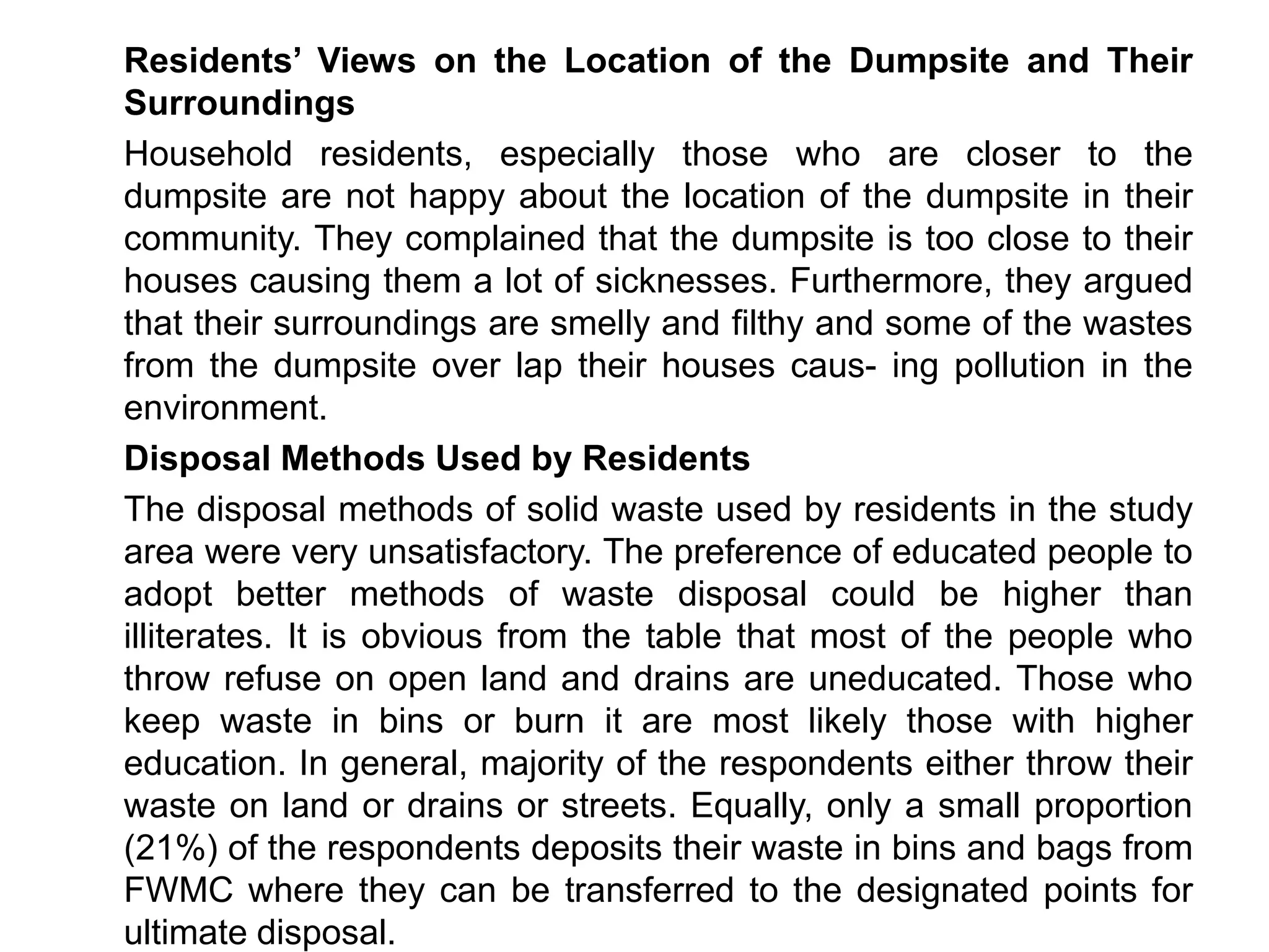 Residents’ Views on the Location of the Dumpsite and Their
Surroundings
Household residents, especially those who are closer to the
dumpsite are not happy about the location of the dumpsite in their
community. They complained that the dumpsite is too close to their
houses causing them a lot of sicknesses. Furthermore, they argued
that their surroundings are smelly and filthy and some of the wastes
from the dumpsite over lap their houses caus- ing pollution in the
environment.
Disposal Methods Used by Residents
The disposal methods of solid waste used by residents in the study
area were very unsatisfactory. The preference of educated people to
adopt better methods of waste disposal could be higher than
illiterates. It is obvious from the table that most of the people who
throw refuse on open land and drains are uneducated. Those who
keep waste in bins or burn it are most likely those with higher
education. In general, majority of the respondents either throw their
waste on land or drains or streets. Equally, only a small proportion
(21%) of the respondents deposits their waste in bins and bags from
FWMC where they can be transferred to the designated points for
ultimate disposal.
 