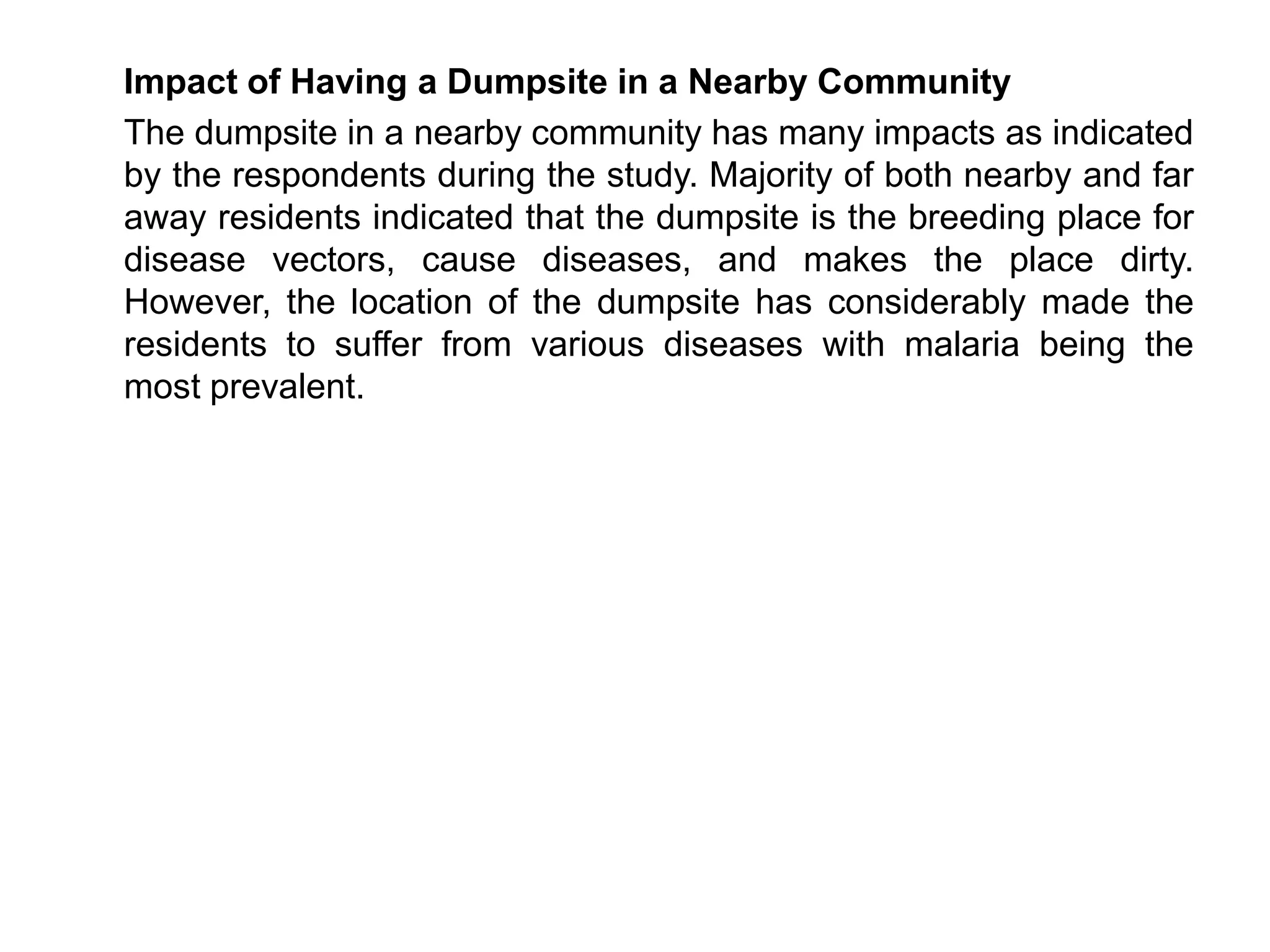 Impact of Having a Dumpsite in a Nearby Community
The dumpsite in a nearby community has many impacts as indicated
by the respondents during the study. Majority of both nearby and far
away residents indicated that the dumpsite is the breeding place for
disease vectors, cause diseases, and makes the place dirty.
However, the location of the dumpsite has considerably made the
residents to suffer from various diseases with malaria being the
most prevalent.
 