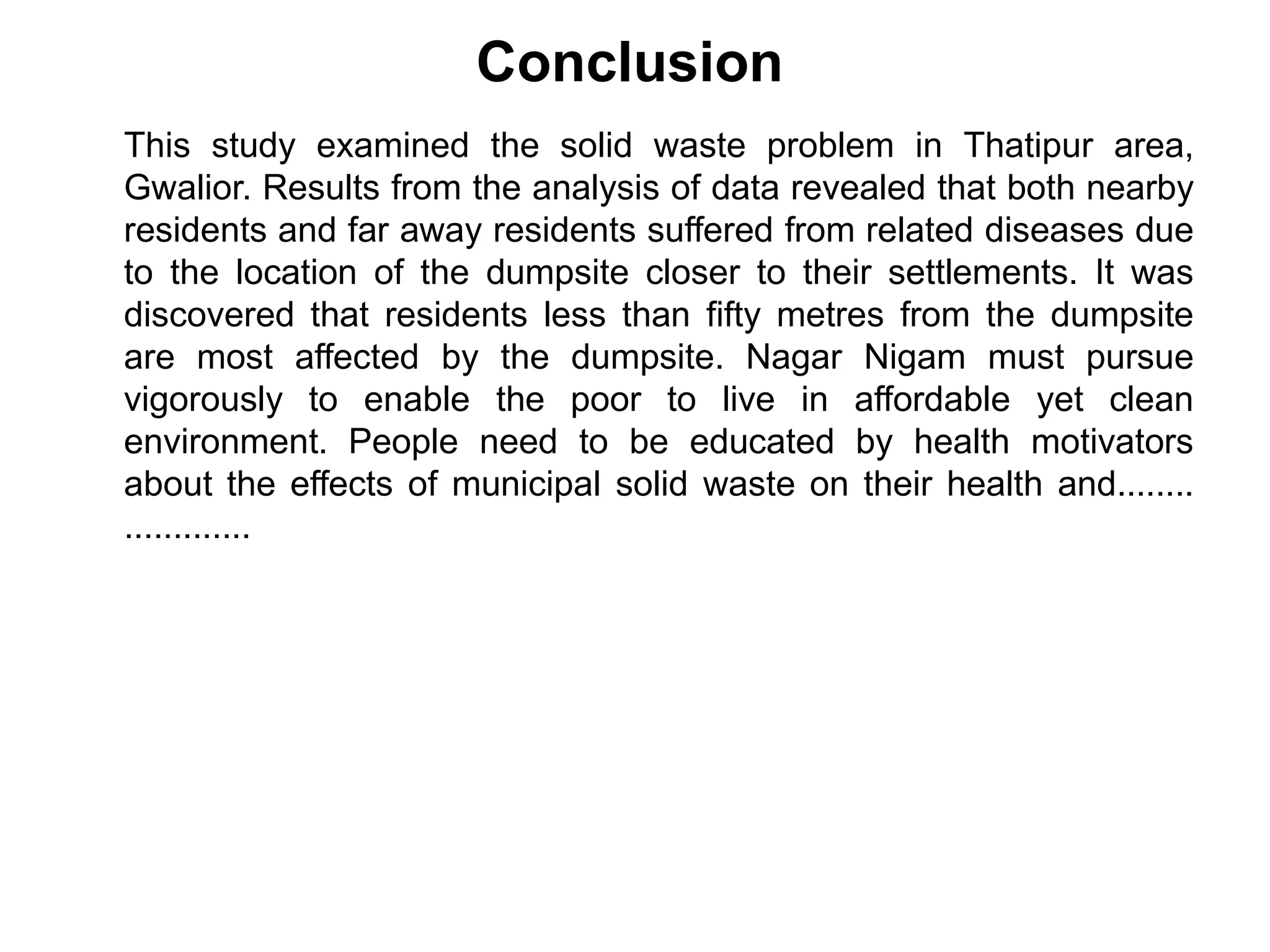 Conclusion
This study examined the solid waste problem in Thatipur area,
Gwalior. Results from the analysis of data revealed that both nearby
residents and far away residents suffered from related diseases due
to the location of the dumpsite closer to their settlements. It was
discovered that residents less than fifty metres from the dumpsite
are most affected by the dumpsite. Nagar Nigam must pursue
vigorously to enable the poor to live in affordable yet clean
environment. People need to be educated by health motivators
about the effects of municipal solid waste on their health and........
.............
 