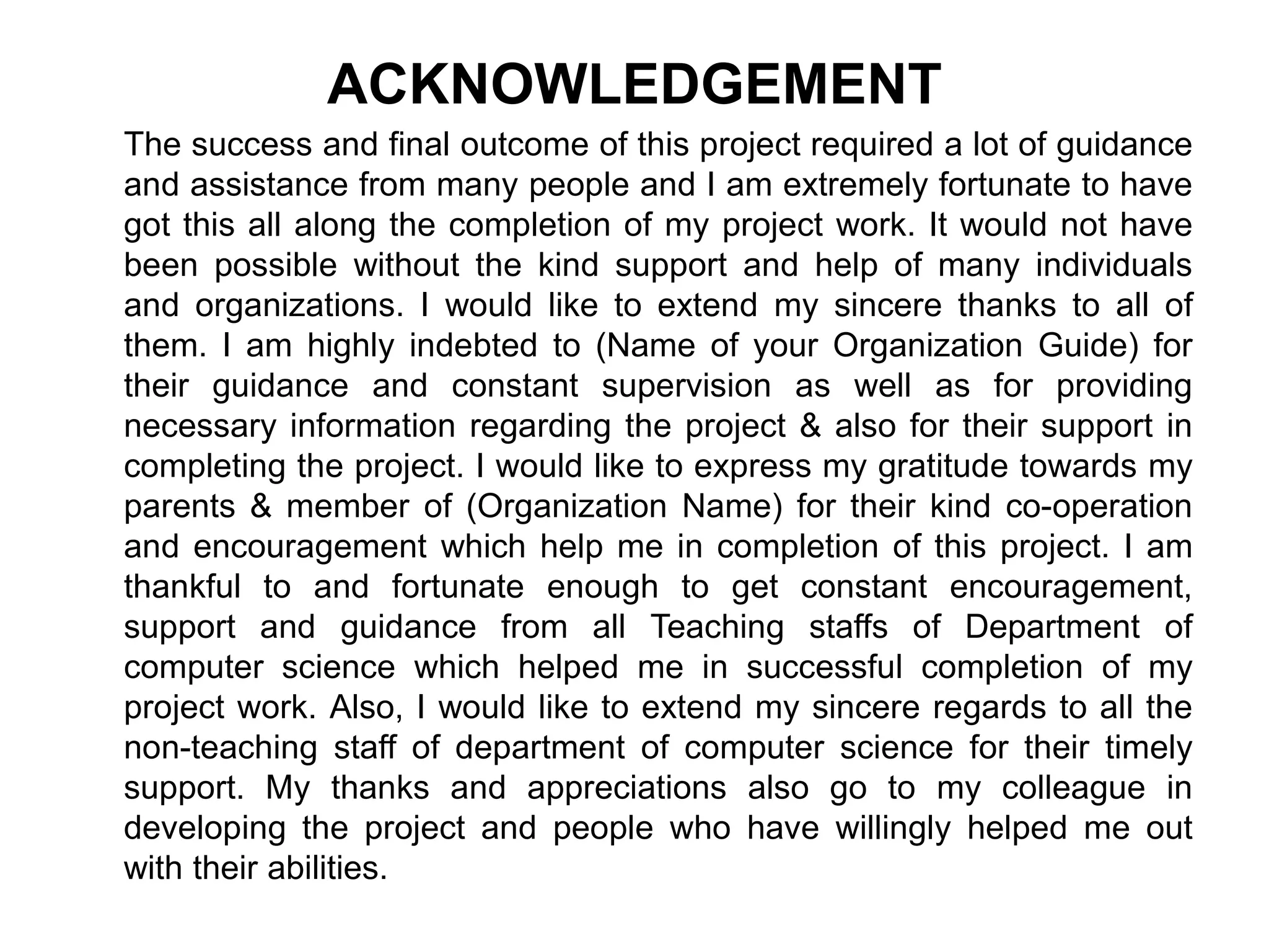 ACKNOWLEDGEMENT
The success and final outcome of this project required a lot of guidance
and assistance from many people and I am extremely fortunate to have
got this all along the completion of my project work. It would not have
been possible without the kind support and help of many individuals
and organizations. I would like to extend my sincere thanks to all of
them. I am highly indebted to (Name of your Organization Guide) for
their guidance and constant supervision as well as for providing
necessary information regarding the project & also for their support in
completing the project. I would like to express my gratitude towards my
parents & member of (Organization Name) for their kind co-operation
and encouragement which help me in completion of this project. I am
thankful to and fortunate enough to get constant encouragement,
support and guidance from all Teaching staffs of Department of
computer science which helped me in successful completion of my
project work. Also, I would like to extend my sincere regards to all the
non-teaching staff of department of computer science for their timely
support. My thanks and appreciations also go to my colleague in
developing the project and people who have willingly helped me out
with their abilities.
 