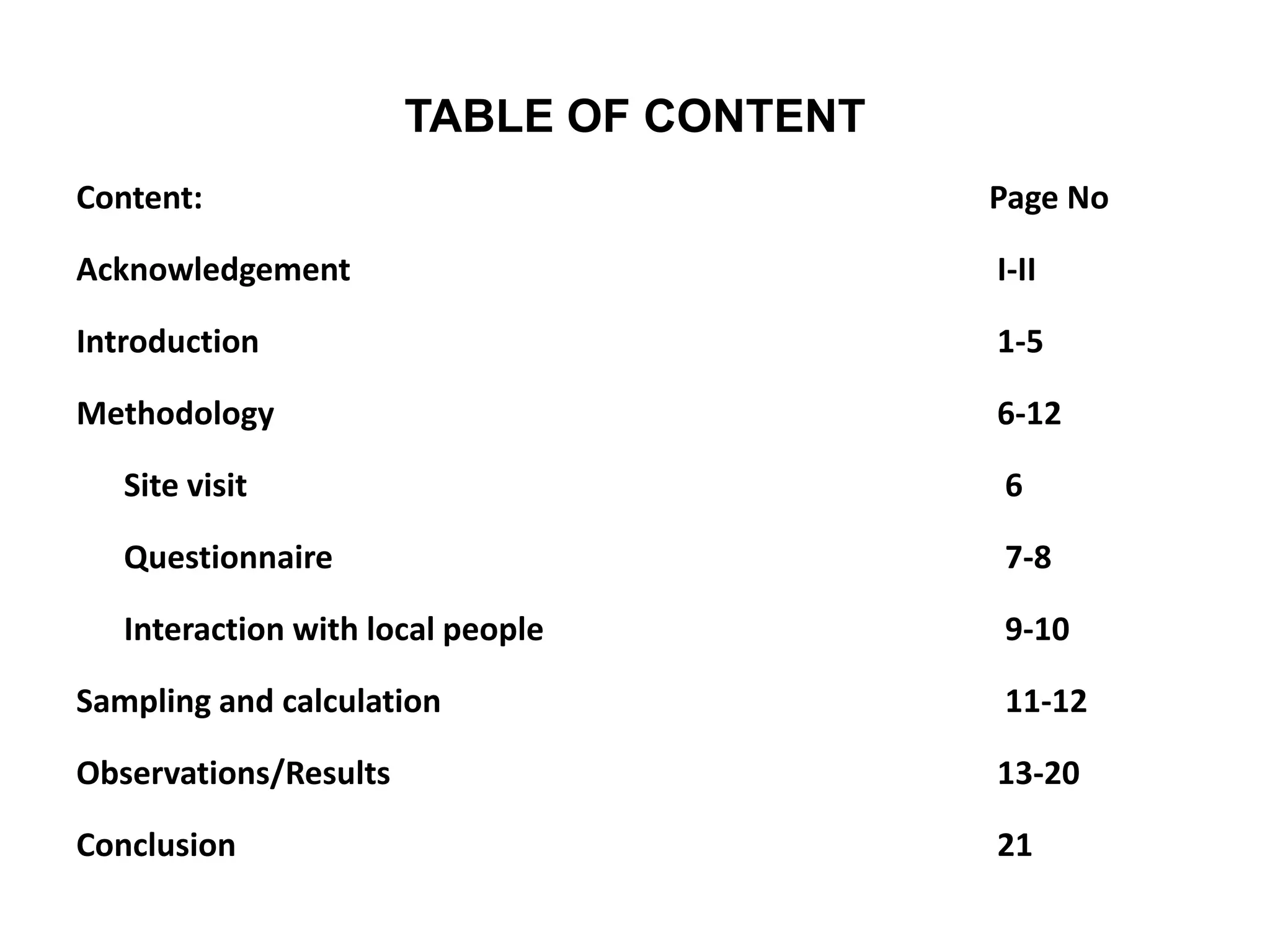 TABLE OF CONTENT
Content: Page No
Acknowledgement I-II
Introduction 1-5
Methodology 6-12
Site visit 6
Questionnaire 7-8
Interaction with local people 9-10
Sampling and calculation 11-12
Observations/Results 13-20
Conclusion 21
 