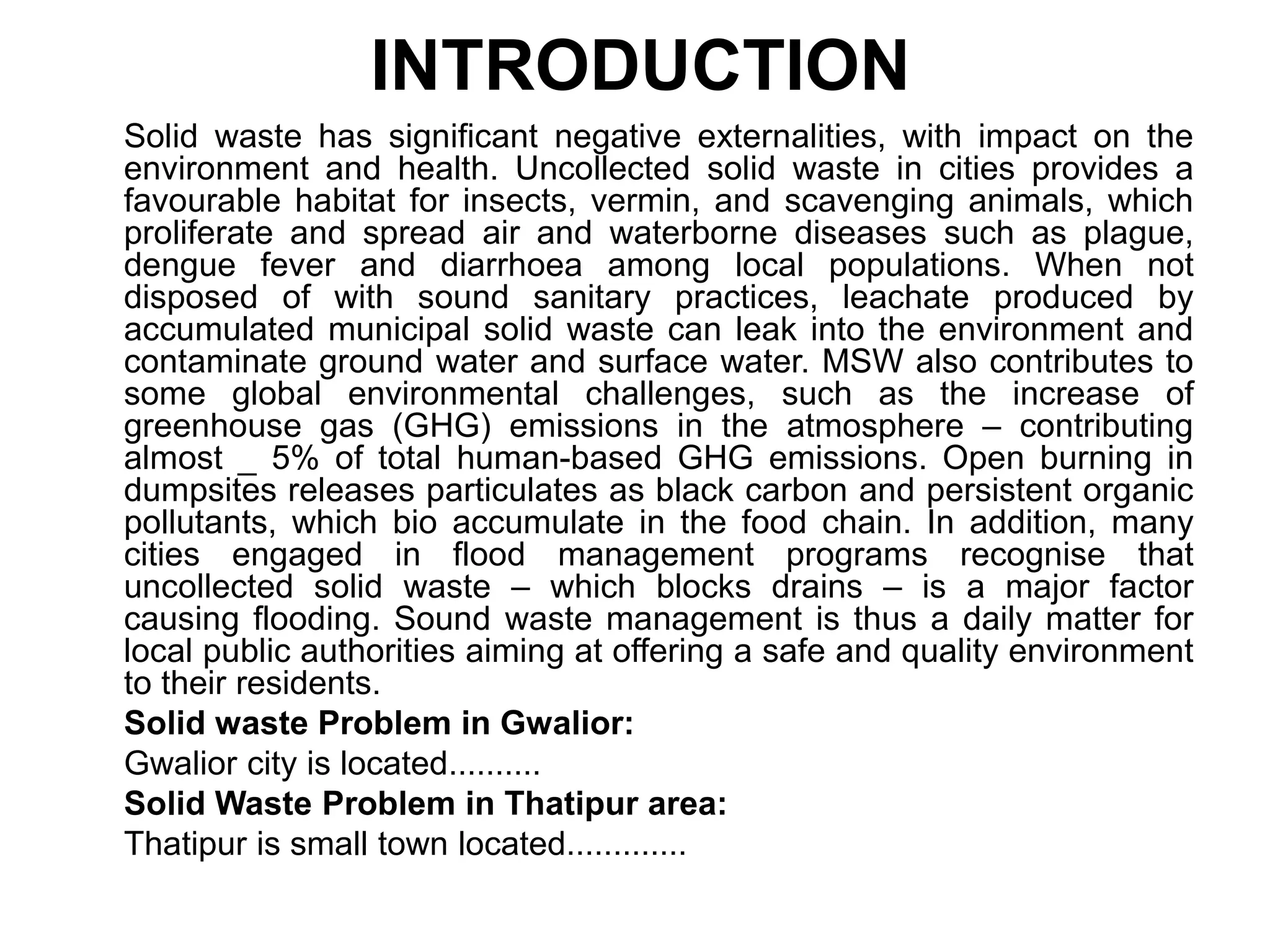 INTRODUCTION
Solid waste has significant negative externalities, with impact on the
environment and health. Uncollected solid waste in cities provides a
favourable habitat for insects, vermin, and scavenging animals, which
proliferate and spread air and waterborne diseases such as plague,
dengue fever and diarrhoea among local populations. When not
disposed of with sound sanitary practices, leachate produced by
accumulated municipal solid waste can leak into the environment and
contaminate ground water and surface water. MSW also contributes to
some global environmental challenges, such as the increase of
greenhouse gas (GHG) emissions in the atmosphere – contributing
almost _ 5% of total human-based GHG emissions. Open burning in
dumpsites releases particulates as black carbon and persistent organic
pollutants, which bio accumulate in the food chain. In addition, many
cities engaged in flood management programs recognise that
uncollected solid waste – which blocks drains – is a major factor
causing flooding. Sound waste management is thus a daily matter for
local public authorities aiming at offering a safe and quality environment
to their residents.
Solid waste Problem in Gwalior:
Gwalior city is located..........
Solid Waste Problem in Thatipur area:
Thatipur is small town located.............
 