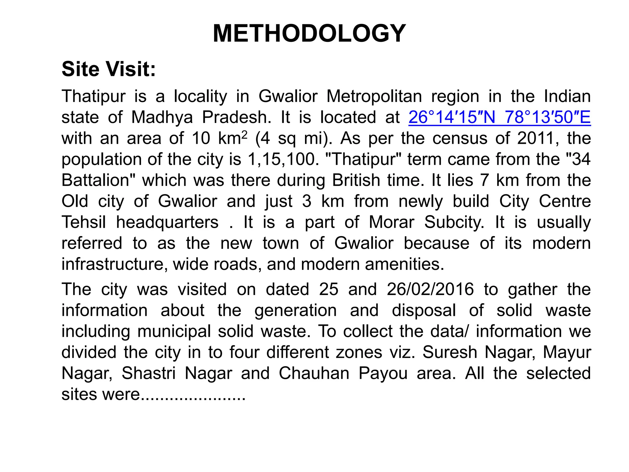 METHODOLOGY
Site Visit:
Thatipur is a locality in Gwalior Metropolitan region in the Indian
state of Madhya Pradesh. It is located at 26°14′15″N 78°13′50″E
with an area of 10 km2 (4 sq mi). As per the census of 2011, the
population of the city is 1,15,100. "Thatipur" term came from the "34
Battalion" which was there during British time. It lies 7 km from the
Old city of Gwalior and just 3 km from newly build City Centre
Tehsil headquarters . It is a part of Morar Subcity. It is usually
referred to as the new town of Gwalior because of its modern
infrastructure, wide roads, and modern amenities.
The city was visited on dated 25 and 26/02/2016 to gather the
information about the generation and disposal of solid waste
including municipal solid waste. To collect the data/ information we
divided the city in to four different zones viz. Suresh Nagar, Mayur
Nagar, Shastri Nagar and Chauhan Payou area. All the selected
sites were......................
 