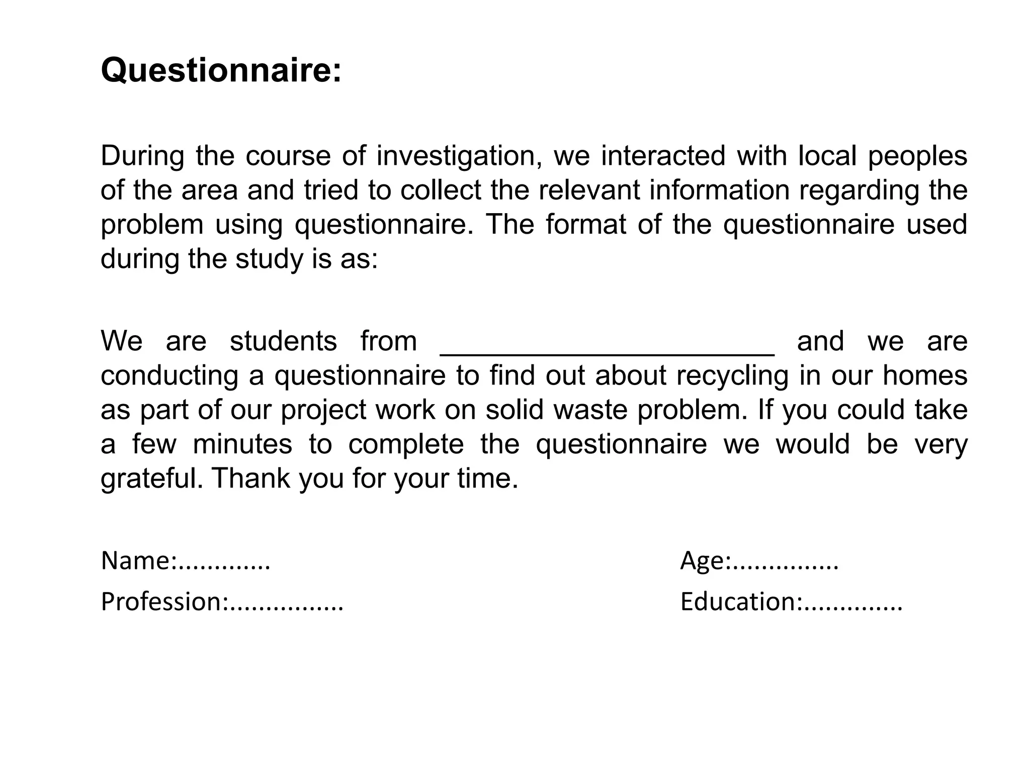 Questionnaire:
During the course of investigation, we interacted with local peoples
of the area and tried to collect the relevant information regarding the
problem using questionnaire. The format of the questionnaire used
during the study is as:
We are students from _____________________ and we are
conducting a questionnaire to find out about recycling in our homes
as part of our project work on solid waste problem. If you could take
a few minutes to complete the questionnaire we would be very
grateful. Thank you for your time.
Name:............. Age:...............
Profession:................ Education:..............
 