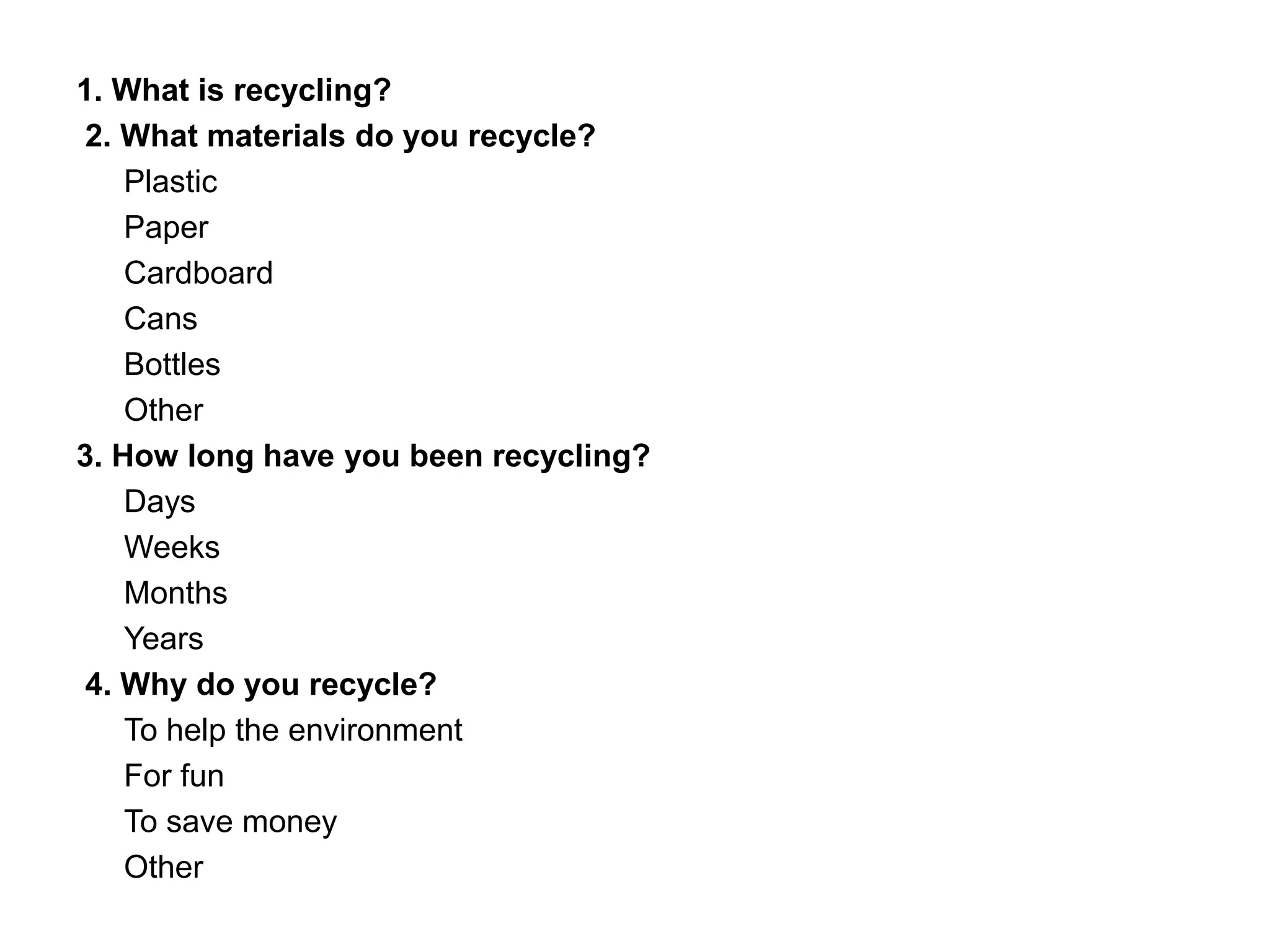 1. What is recycling?
2. What materials do you recycle?
Plastic
Paper
Cardboard
Cans
Bottles
Other
3. How long have you been recycling?
Days
Weeks
Months
Years
4. Why do you recycle?
To help the environment
For fun
To save money
Other
 