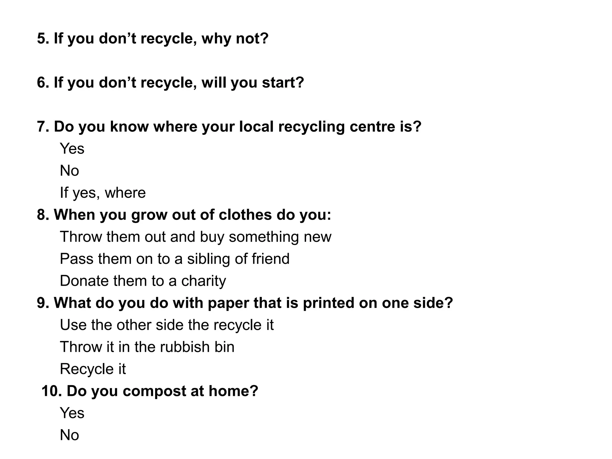 5. If you don’t recycle, why not?
6. If you don’t recycle, will you start?
7. Do you know where your local recycling centre is?
Yes
No
If yes, where
8. When you grow out of clothes do you:
Throw them out and buy something new
Pass them on to a sibling of friend
Donate them to a charity
9. What do you do with paper that is printed on one side?
Use the other side the recycle it
Throw it in the rubbish bin
Recycle it
10. Do you compost at home?
Yes
No
 