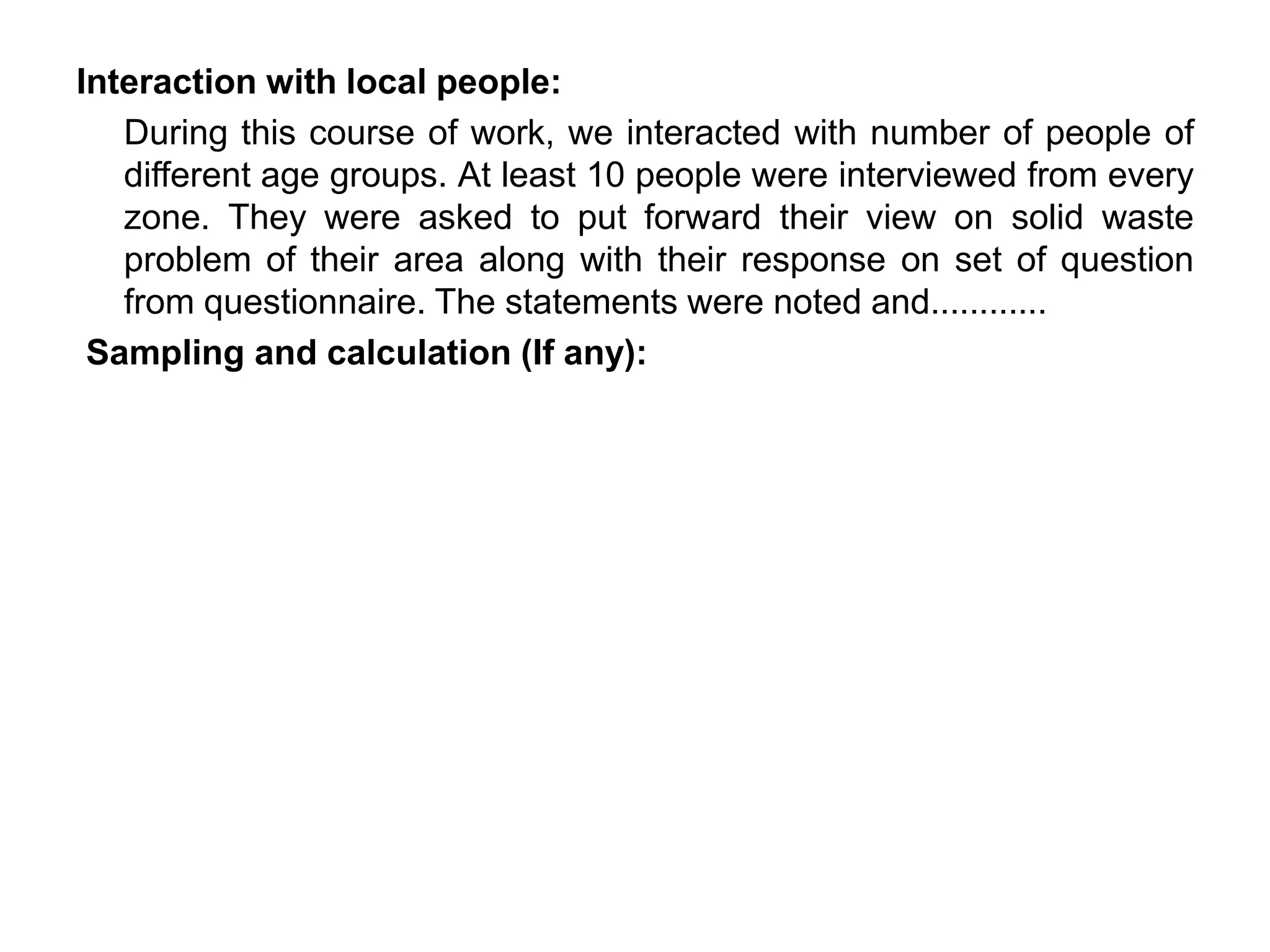 Interaction with local people:
During this course of work, we interacted with number of people of
different age groups. At least 10 people were interviewed from every
zone. They were asked to put forward their view on solid waste
problem of their area along with their response on set of question
from questionnaire. The statements were noted and............
Sampling and calculation (If any):
 