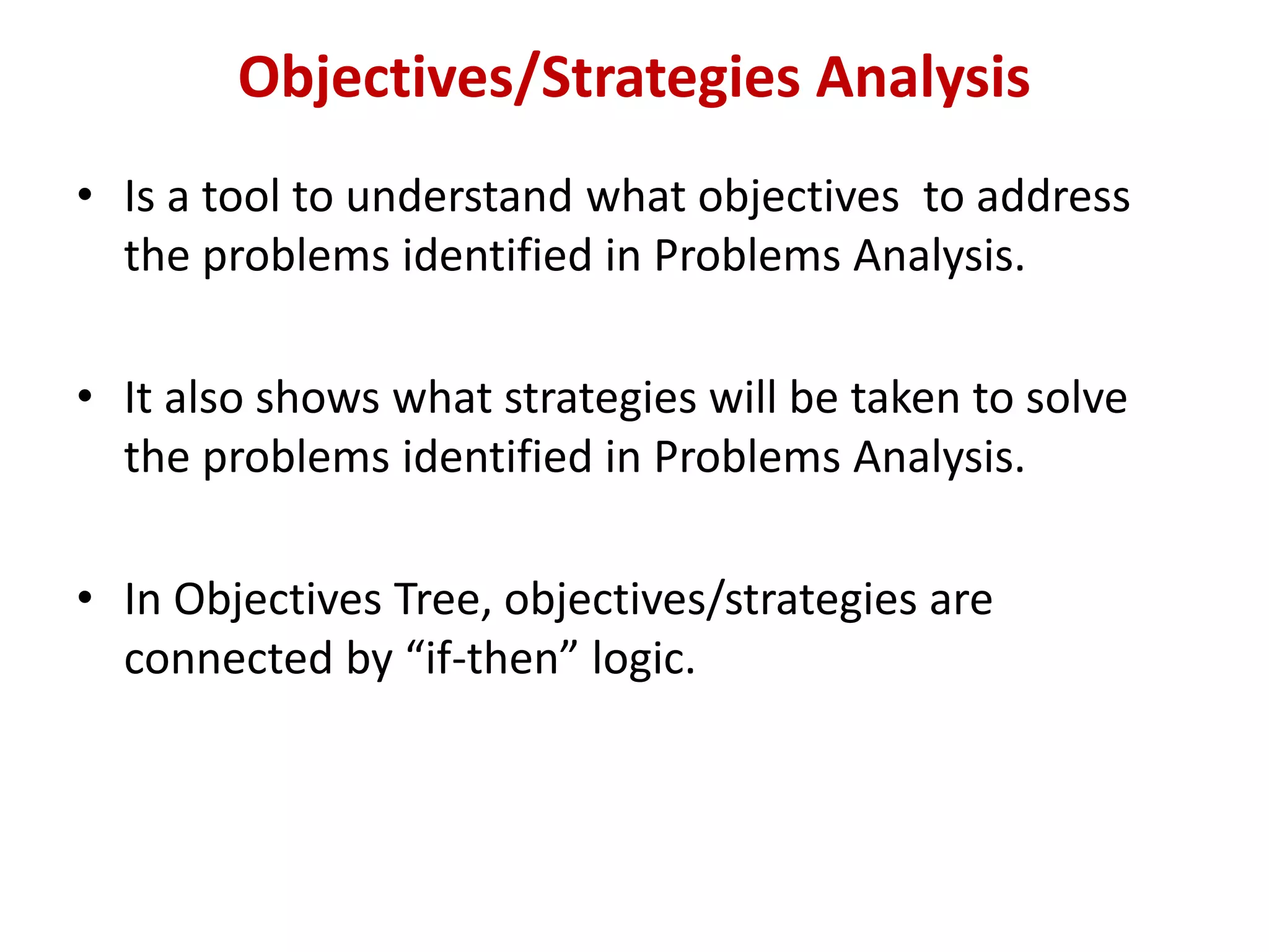 Objectives/Strategies Analysis
• Is a tool to understand what objectives to address
  the problems identified in Problems Analysis.

• It also shows what strategies will be taken to solve
  the problems identified in Problems Analysis.

• In Objectives Tree, objectives/strategies are
  connected by “if-then” logic.
 
