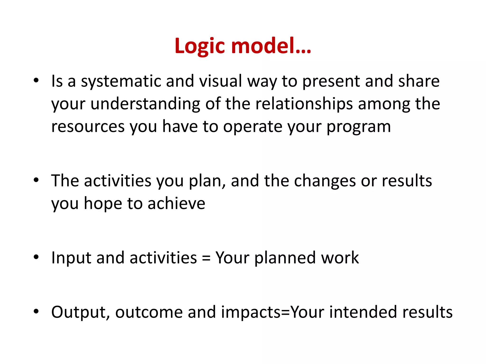 Logic model…
• Is a systematic and visual way to present and share
  your understanding of the relationships among the
  resources you have to operate your program

• The activities you plan, and the changes or results
  you hope to achieve

• Input and activities = Your planned work

• Output, outcome and impacts=Your intended results
 