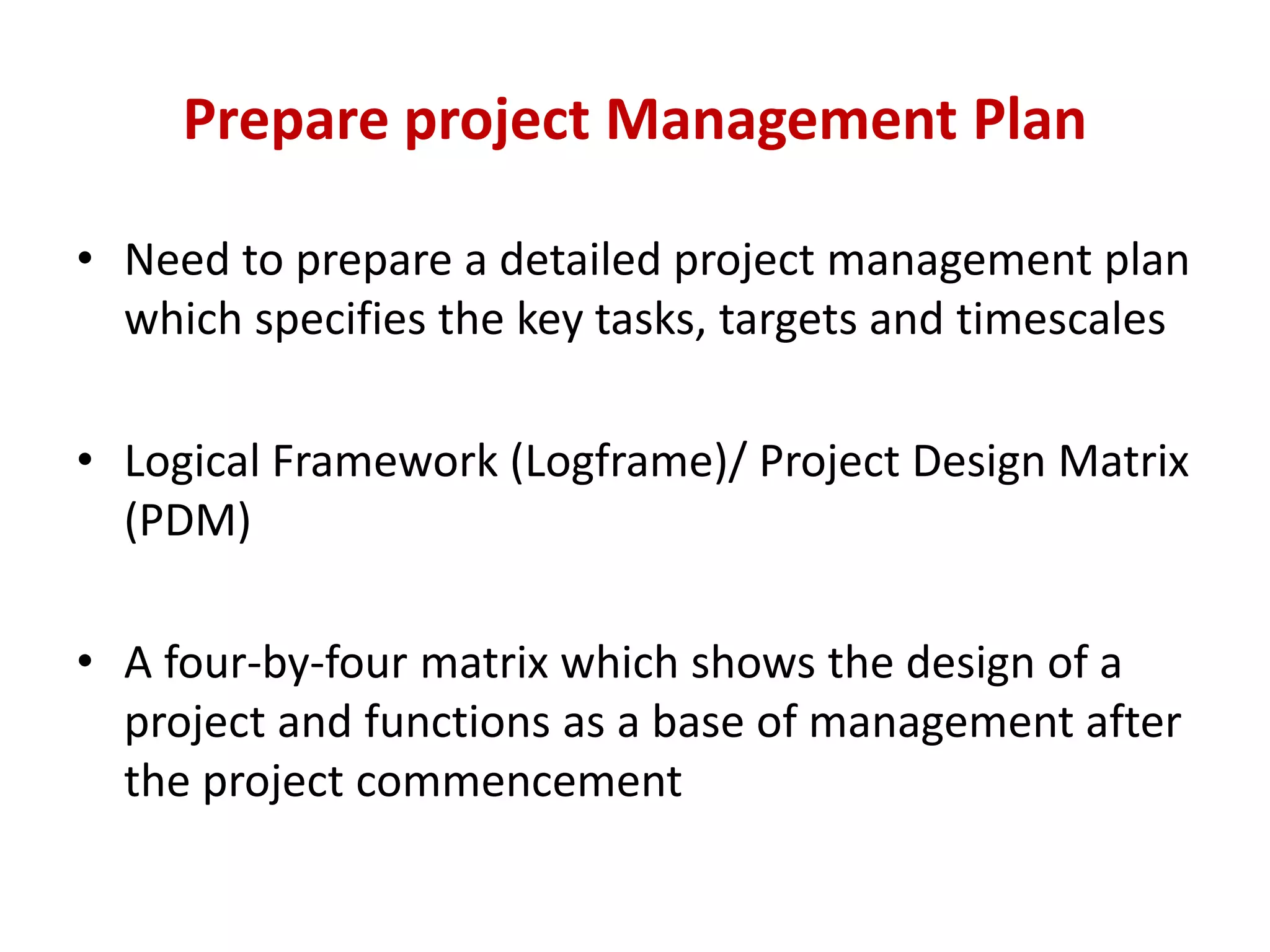 Prepare project Management Plan

• Need to prepare a detailed project management plan
  which specifies the key tasks, targets and timescales

• Logical Framework (Logframe)/ Project Design Matrix
  (PDM)

• A four-by-four matrix which shows the design of a
  project and functions as a base of management after
  the project commencement
 