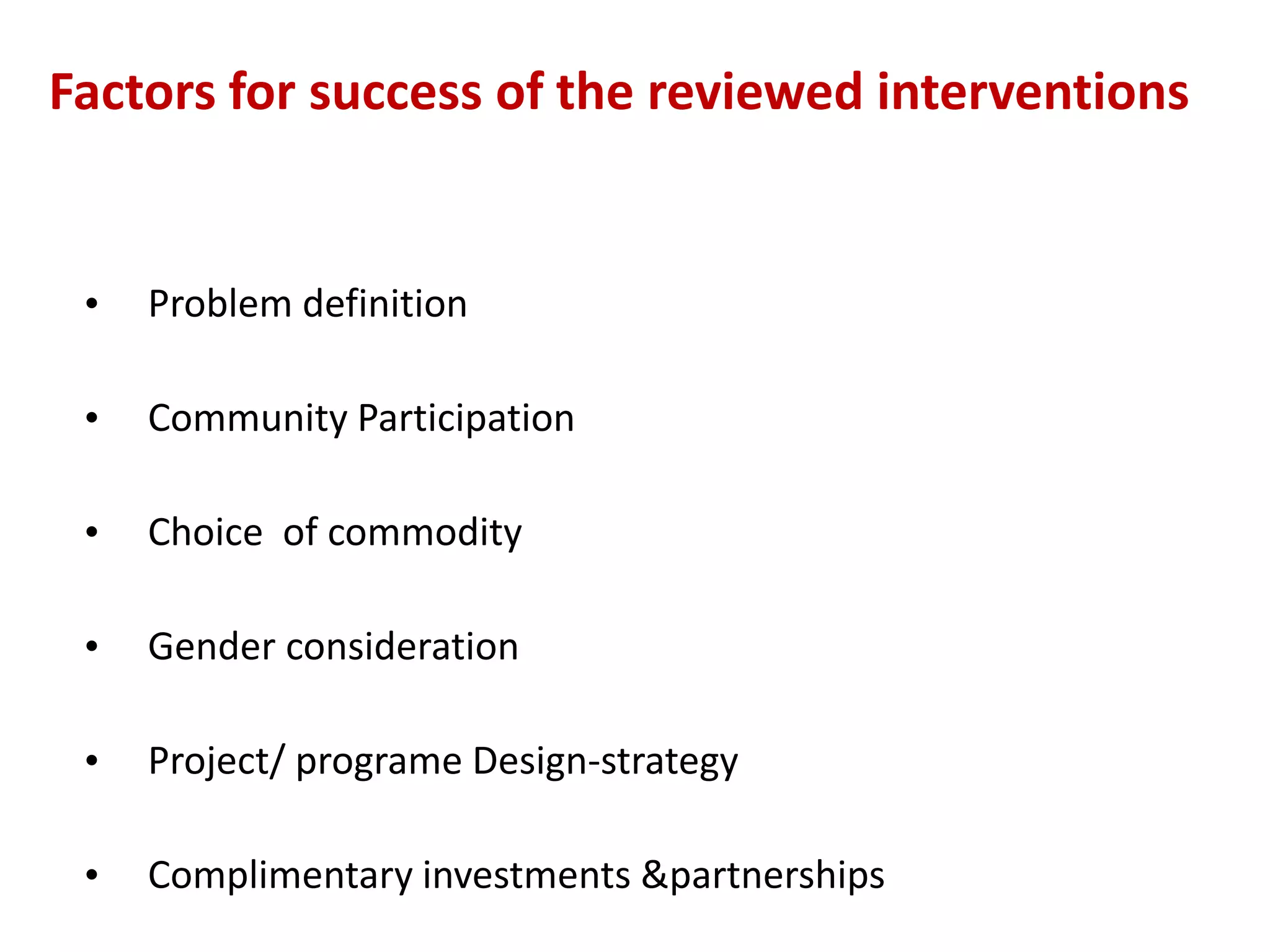 Factors for success of the reviewed interventions


 •   Problem definition

 •   Community Participation

 •   Choice of commodity

 •   Gender consideration

 •   Project/ programe Design-strategy

 •   Complimentary investments &partnerships
 