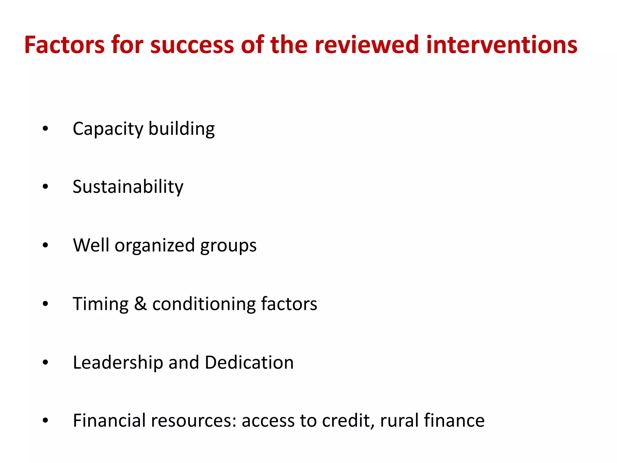 Factors for success of the reviewed interventions

 •   Capacity building

 •   Sustainability

 •   Well organized groups

 •   Timing & conditioning factors

 •   Leadership and Dedication

 •   Financial resources: access to credit, rural finance
 