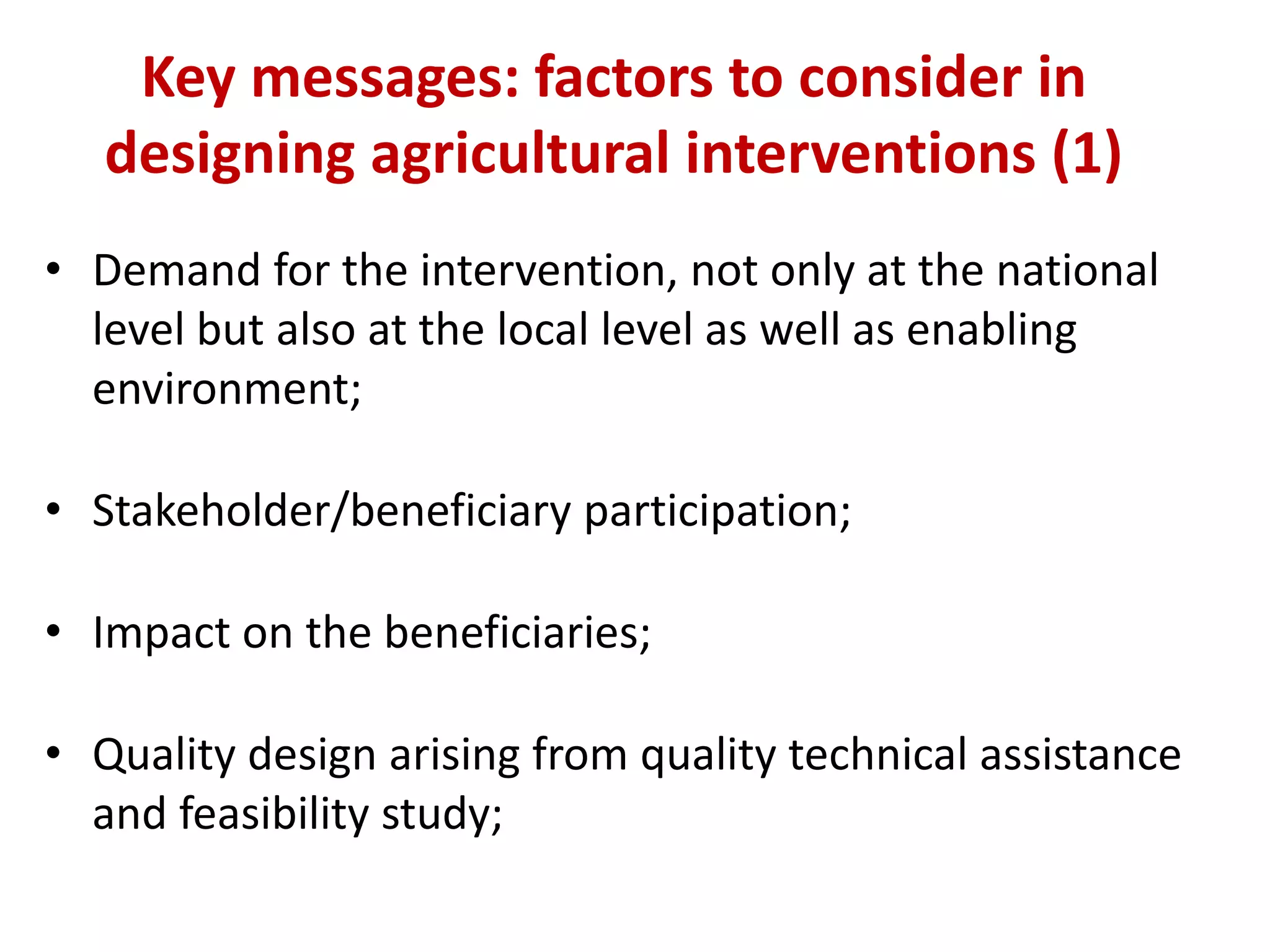 Key messages: factors to consider in
   designing agricultural interventions (1)
• Demand for the intervention, not only at the national
  level but also at the local level as well as enabling
  environment;

• Stakeholder/beneficiary participation;

• Impact on the beneficiaries;

• Quality design arising from quality technical assistance
  and feasibility study;
 