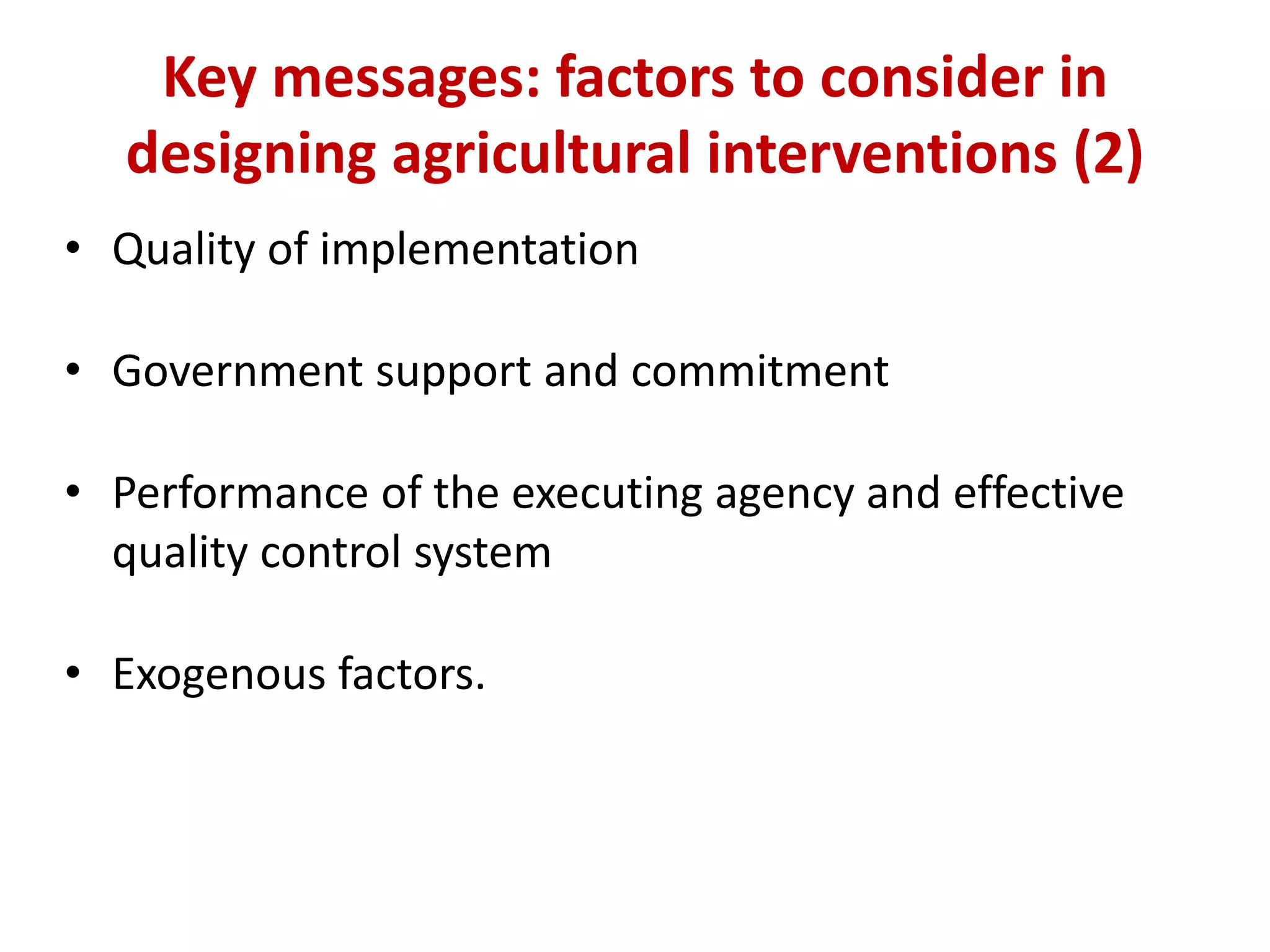 Key messages: factors to consider in
  designing agricultural interventions (2)
• Quality of implementation

• Government support and commitment

• Performance of the executing agency and effective
  quality control system

• Exogenous factors.
 