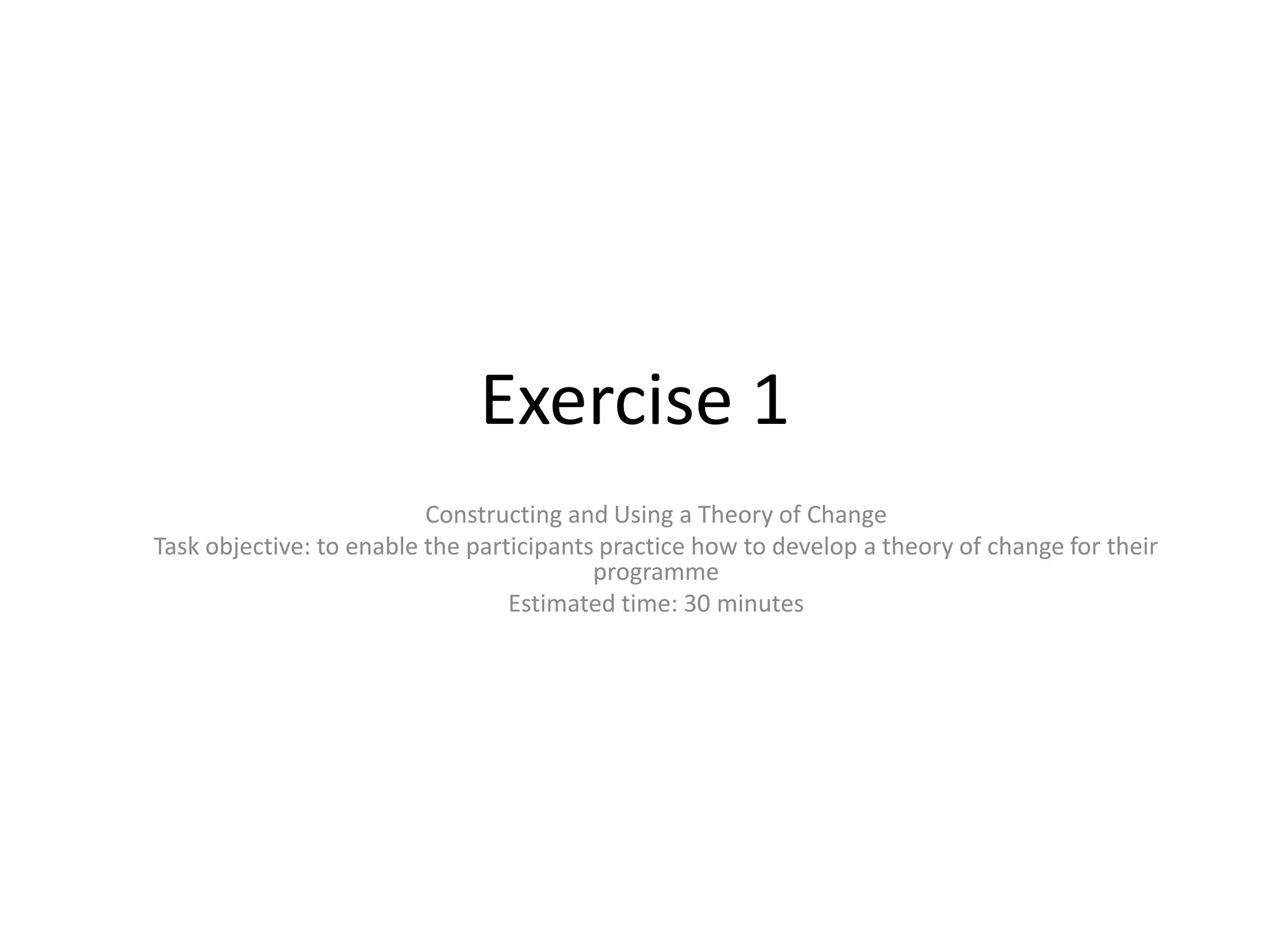 Exercise 1
                          Constructing and Using a Theory of Change
Task objective: to enable the participants practice how to develop a theory of change for their
                                          programme
                                  Estimated time: 30 minutes
 