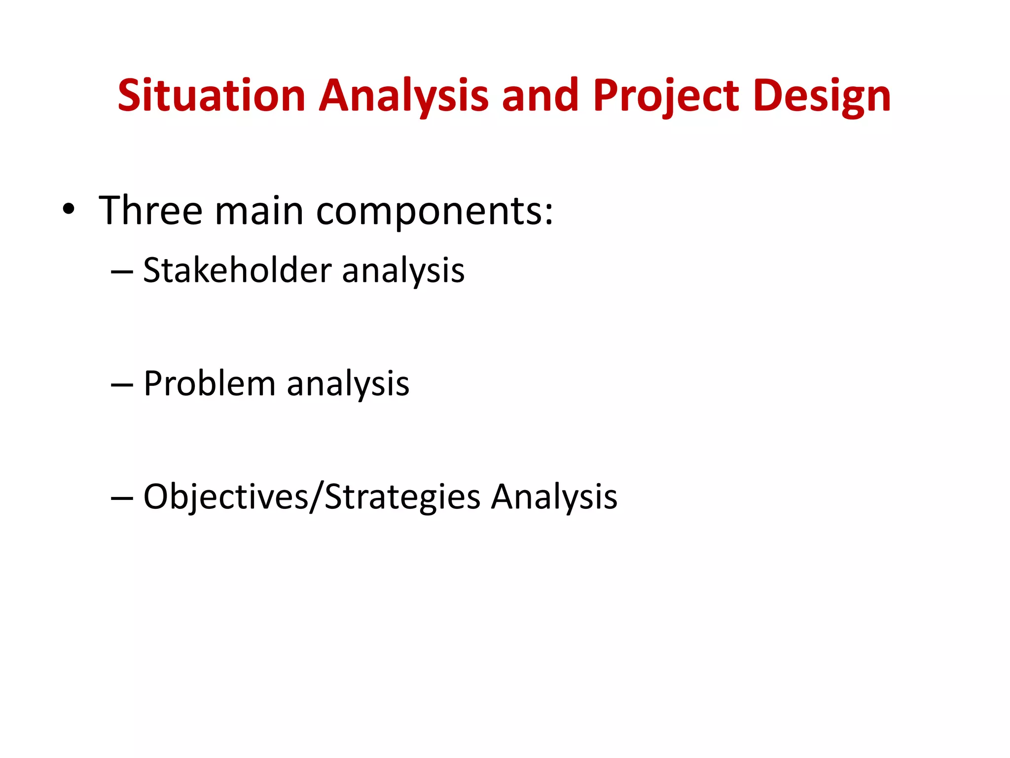 Situation Analysis and Project Design

• Three main components:
  – Stakeholder analysis

  – Problem analysis

  – Objectives/Strategies Analysis
 