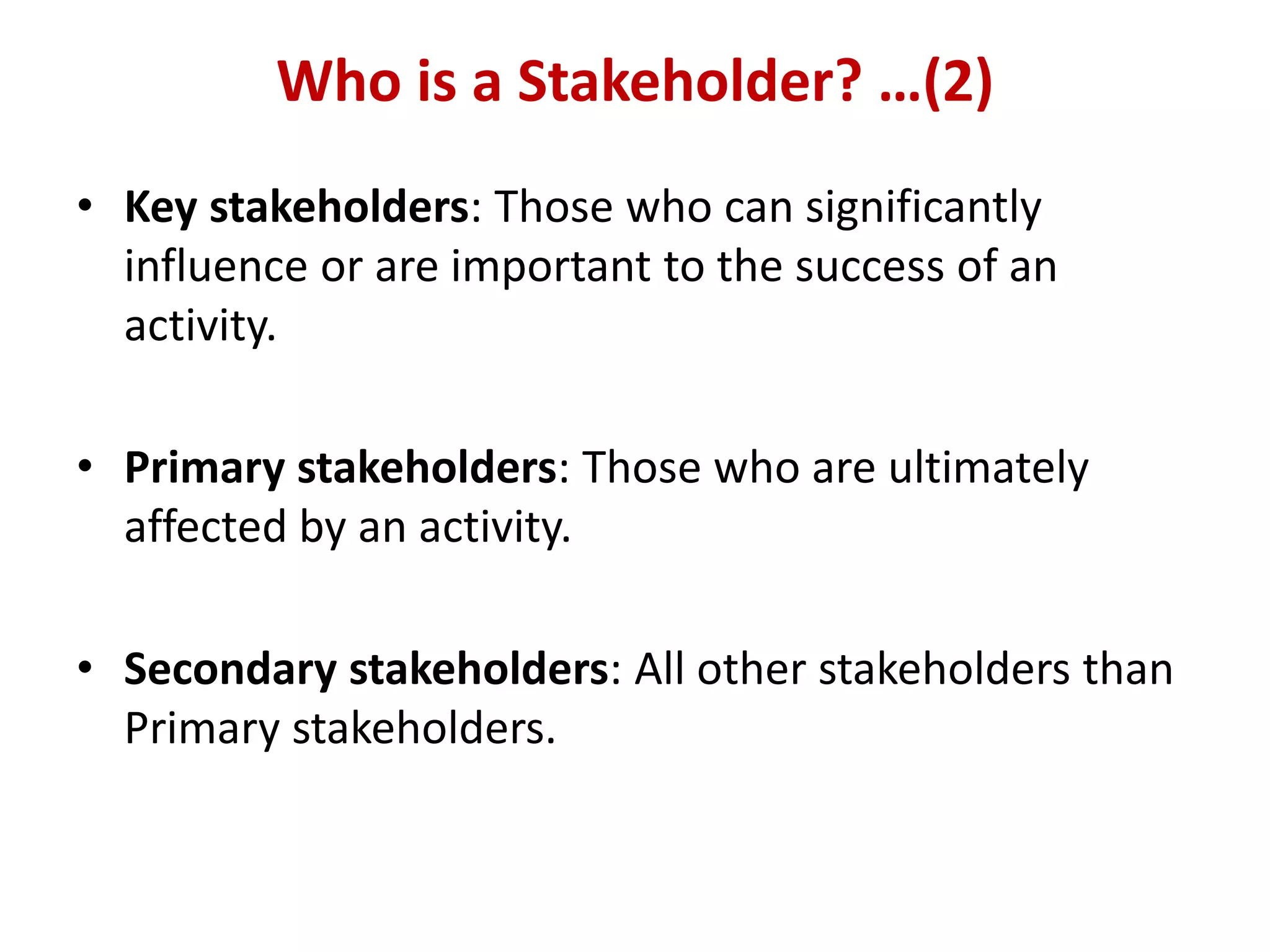 Who is a Stakeholder? …(2)
• Key stakeholders: Those who can significantly
  influence or are important to the success of an
  activity.

• Primary stakeholders: Those who are ultimately
  affected by an activity.

• Secondary stakeholders: All other stakeholders than
  Primary stakeholders.
 