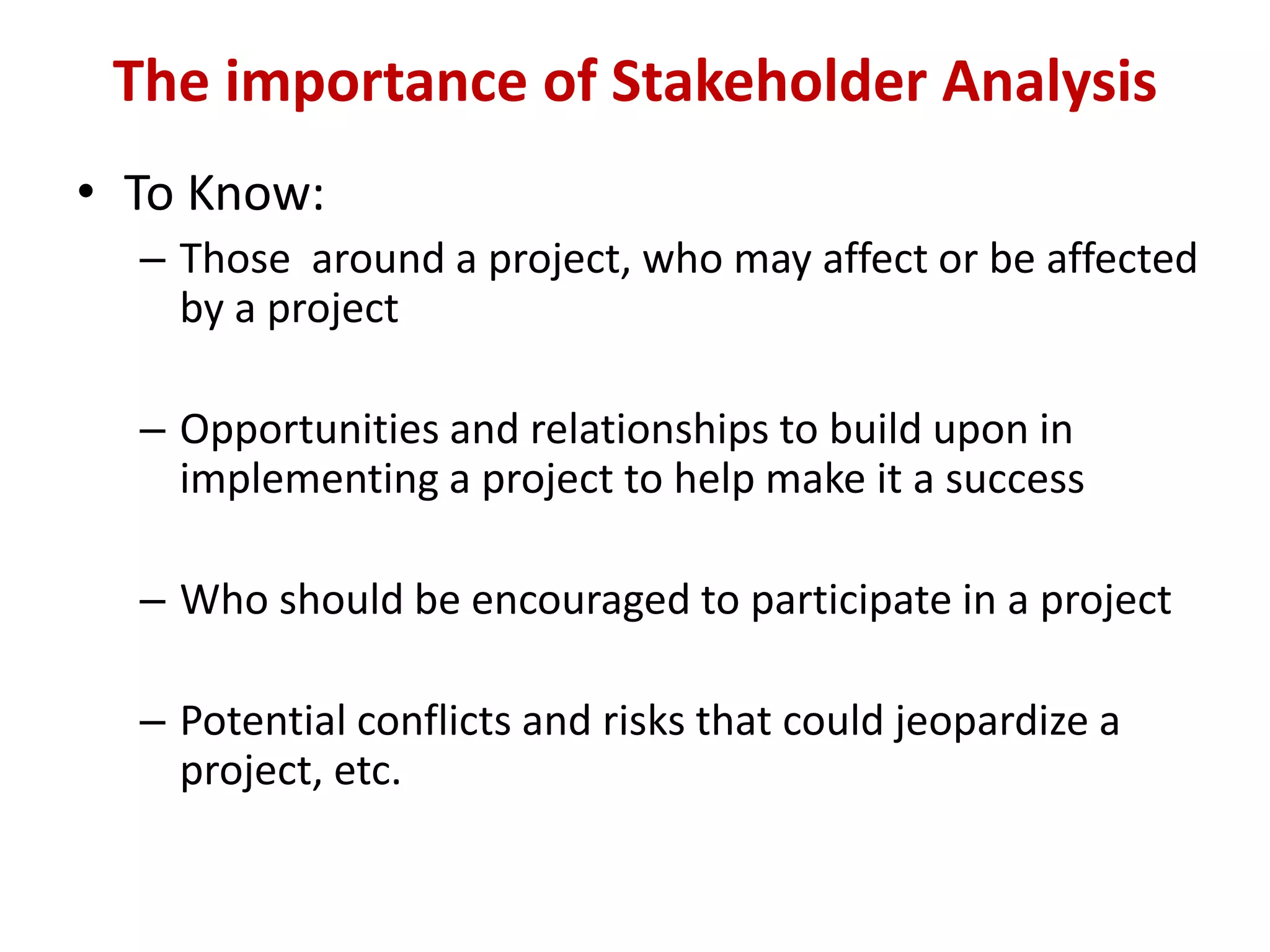 The importance of Stakeholder Analysis
• To Know:
  – Those around a project, who may affect or be affected
    by a project

  – Opportunities and relationships to build upon in
    implementing a project to help make it a success

  – Who should be encouraged to participate in a project

  – Potential conflicts and risks that could jeopardize a
    project, etc.
 